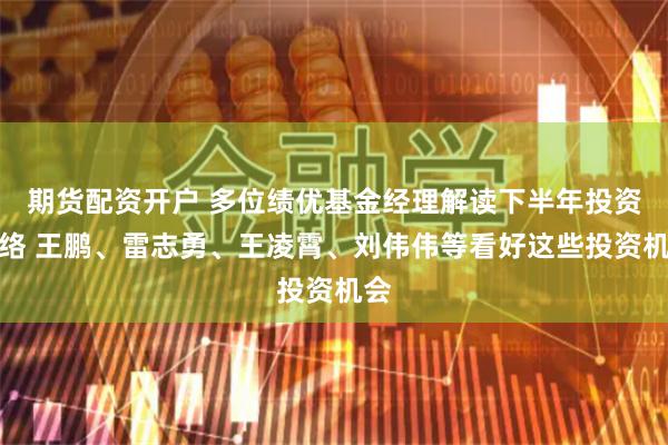 期貨配資開戶 多位績優基金經理解讀下半年投資脈絡 王鵬、雷志勇、王凌霄、劉偉偉等看好這些投資機會